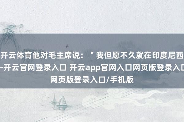 开云体育他对毛主席说：＂我但愿不久就在印度尼西亚见到你-开云官网登录入口 开云app官网入口网页版登录入口/手机版