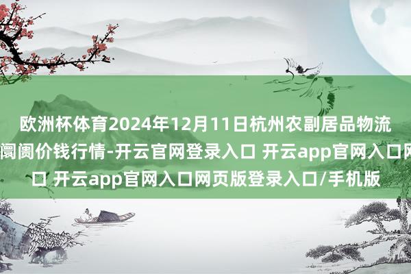 欧洲杯体育2024年12月11日杭州农副居品物流中心南庄兜农居品批发阛阓价钱行情-开云官网登录入口 开云app官网入口网页版登录入口/手机版