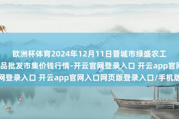 欧洲杯体育2024年12月11日晋城市绿盛农工商实业有限公司农副居品批发市集价钱行情-开云官网登录入口 开云app官网入口网页版登录入口/手机版