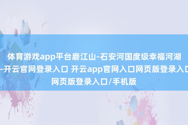体育游戏app平台磨江山-石安河国度级幸福河湖设立获批-开云官网登录入口 开云app官网入口网页版登录入口/手机版