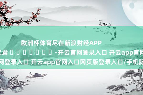 欧洲杯体育尽在新浪财经APP            						连累裁剪：卢昱君 							-开云官网登录入口 开云app官网入口网页版登录入口/手机版