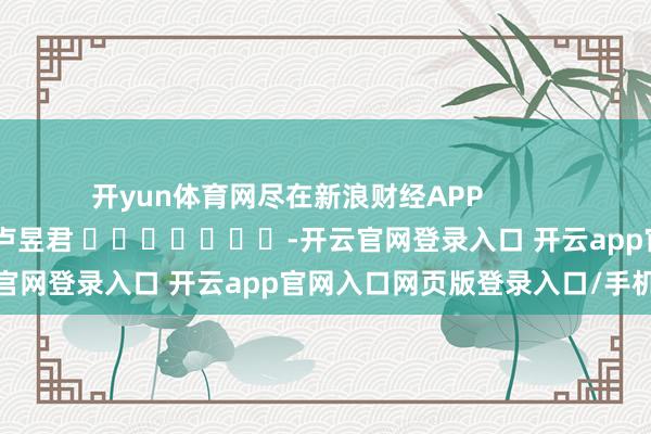 开yun体育网尽在新浪财经APP            						职守裁剪：卢昱君 							-开云官网登录入口 开云app官网入口网页版登录入口/手机版