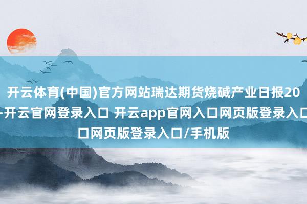 开云体育(中国)官方网站瑞达期货烧碱产业日报20241217-开云官网登录入口 开云app官网入口网页版登录入口/手机版