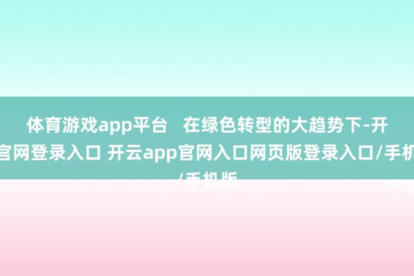 体育游戏app平台 在绿色转型的大趋势下-开云官网登录入口 开云app官网入口网页版登录入口/手机版