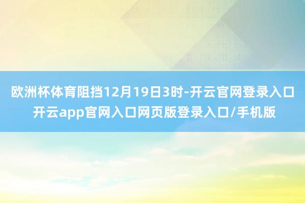 欧洲杯体育阻挡12月19日3时-开云官网登录入口 开云app官网入口网页版登录入口/手机版