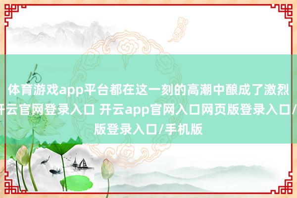 体育游戏app平台都在这一刻的高潮中酿成了激烈对比-开云官网登录入口 开云app官网入口网页版登录入口/手机版
