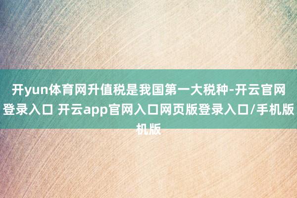 开yun体育网升值税是我国第一大税种-开云官网登录入口 开云app官网入口网页版登录入口/手机版