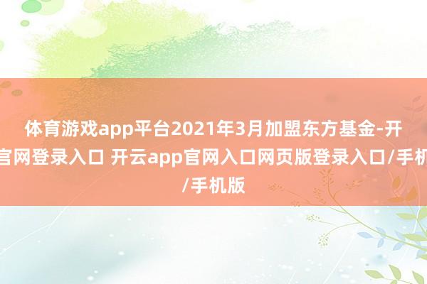 体育游戏app平台2021年3月加盟东方基金-开云官网登录入口 开云app官网入口网页版登录入口/手机版
