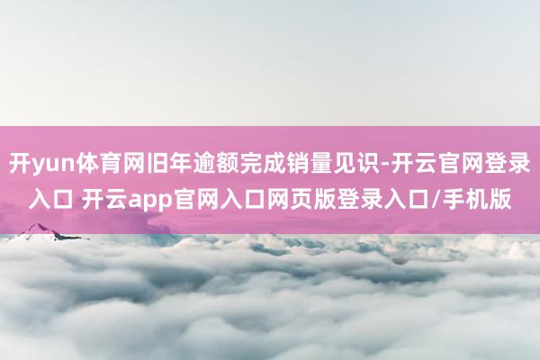 开yun体育网旧年逾额完成销量见识-开云官网登录入口 开云app官网入口网页版登录入口/手机版