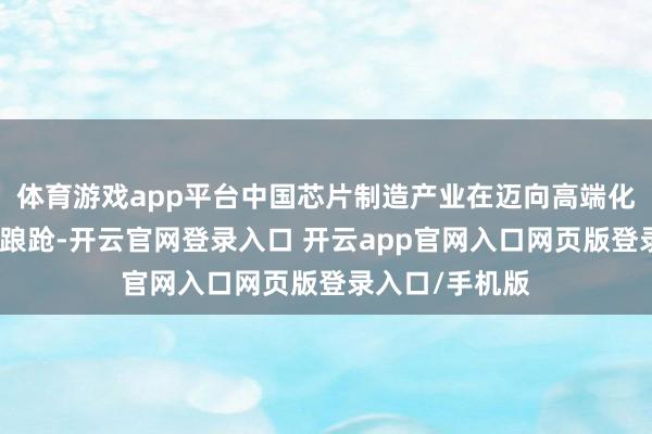 体育游戏app平台中国芯片制造产业在迈向高端化的征途中门径踉跄-开云官网登录入口 开云app官网入口网页版登录入口/手机版