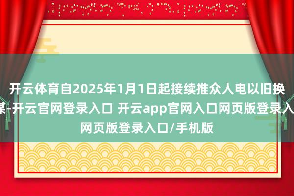 开云体育自2025年1月1日起接续推众人电以旧换新补贴计谋-开云官网登录入口 开云app官网入口网页版登录入口/手机版