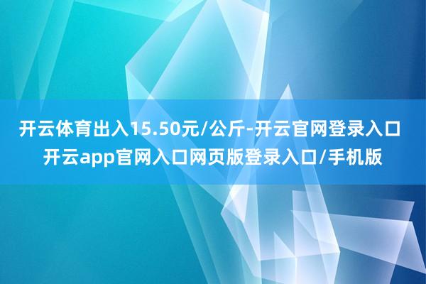 开云体育出入15.50元/公斤-开云官网登录入口 开云app官网入口网页版登录入口/手机版