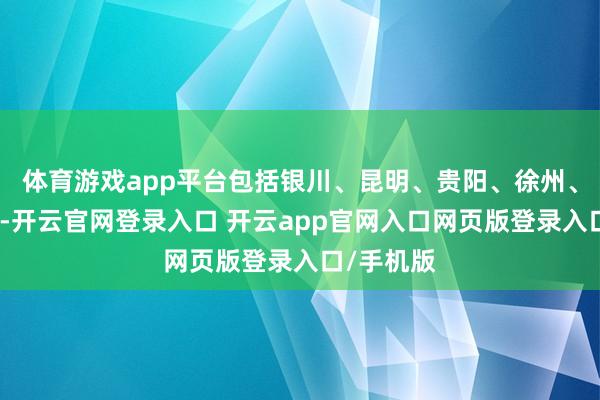 体育游戏app平台包括银川、昆明、贵阳、徐州、上海等地-开云官网登录入口 开云app官网入口网页版登录入口/手机版