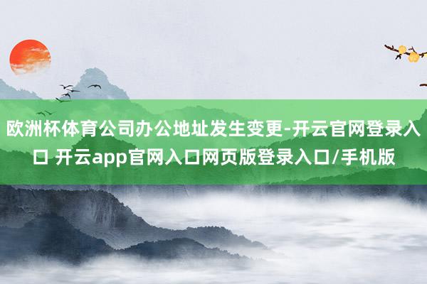 欧洲杯体育公司办公地址发生变更-开云官网登录入口 开云app官网入口网页版登录入口/手机版