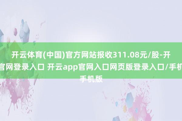 开云体育(中国)官方网站报收311.08元/股-开云官网登录入口 开云app官网入口网页版登录入口/手机版